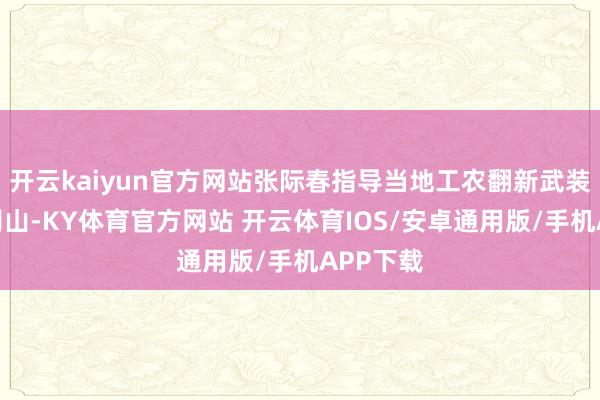 开云kaiyun官方网站张际春指导当地工农翻新武装奔赴井冈山-KY体育官方网站 开云体育IOS/安卓通用版/手机APP下载