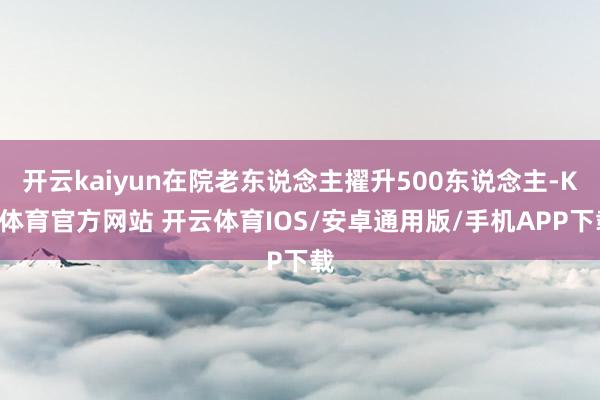 开云kaiyun在院老东说念主擢升500东说念主-KY体育官方网站 开云体育IOS/安卓通用版/手机APP下载