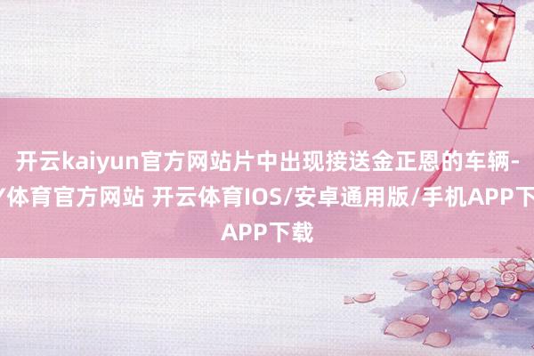 开云kaiyun官方网站片中出现接送金正恩的车辆-KY体育官方网站 开云体育IOS/安卓通用版/手机APP下载