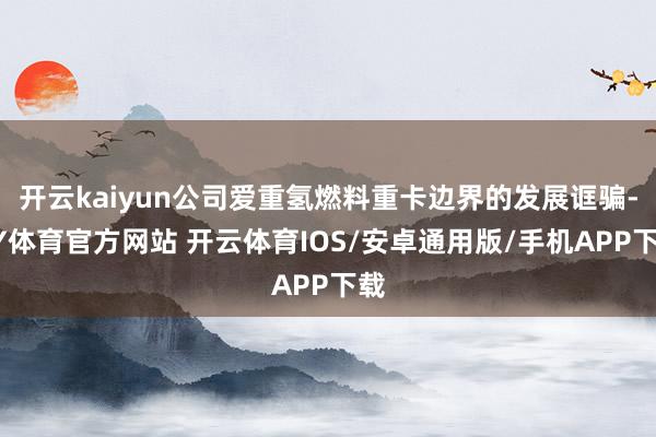 开云kaiyun公司爱重氢燃料重卡边界的发展诓骗-KY体育官方网站 开云体育IOS/安卓通用版/手机APP下载