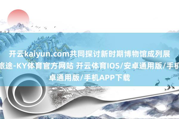 开云kaiyun.com共同探讨新时期博物馆成列展览的发展旅途-KY体育官方网站 开云体育IOS/安卓通用版/手机APP下载