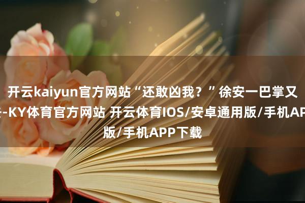 开云kaiyun官方网站“还敢凶我？”徐安一巴掌又落下去-KY体育官方网站 开云体育IOS/安卓通用版/手机APP下载