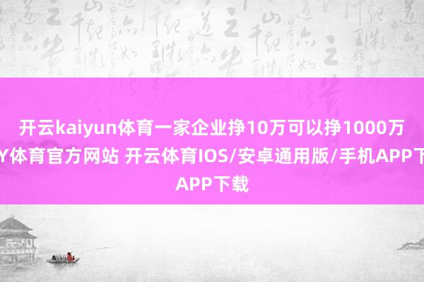 开云kaiyun体育一家企业挣10万可以挣1000万-KY体育官方网站 开云体育IOS/安卓通用版/手机APP下载