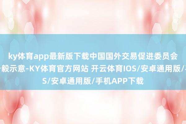 ky体育app最新版下载　　中国国外交易促进委员会办公室主任于毅示意-KY体育官方网站 开云体育IOS/安卓通用版/手机APP下载