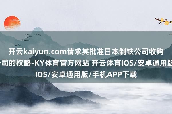 开云kaiyun.com请求其批准日本制铁公司收购好意思国钢铁公司的权略-KY体育官方网站 开云体育IOS/安卓通用版/手机APP下载