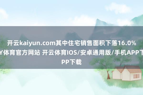 开云kaiyun.com其中住宅销售面积下落16.0%-KY体育官方网站 开云体育IOS/安卓通用版/手机APP下载
