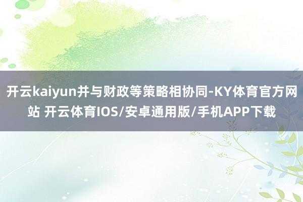 开云kaiyun并与财政等策略相协同-KY体育官方网站 开云体育IOS/安卓通用版/手机APP下载