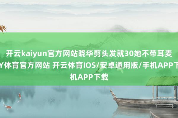 开云kaiyun官方网站晓华剪头发就30她不带耳麦-KY体育官方网站 开云体育IOS/安卓通用版/手机APP下载
