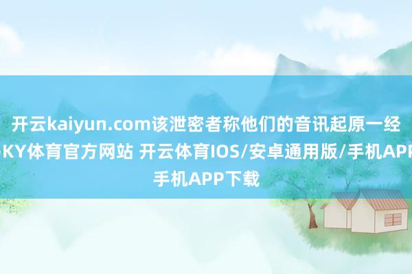 开云kaiyun.com该泄密者称他们的音讯起原一经说明-KY体育官方网站 开云体育IOS/安卓通用版/手机APP下载