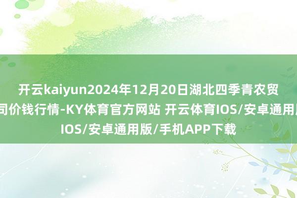 开云kaiyun2024年12月20日湖北四季青农贸市集措置有限公司价钱行情-KY体育官方网站 开云体育IOS/安卓通用版/手机APP下载