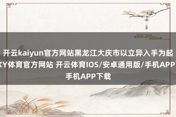 开云kaiyun官方网站黑龙江大庆市以立异入手为起点-KY体育官方网站 开云体育IOS/安卓通用版/手机APP下载