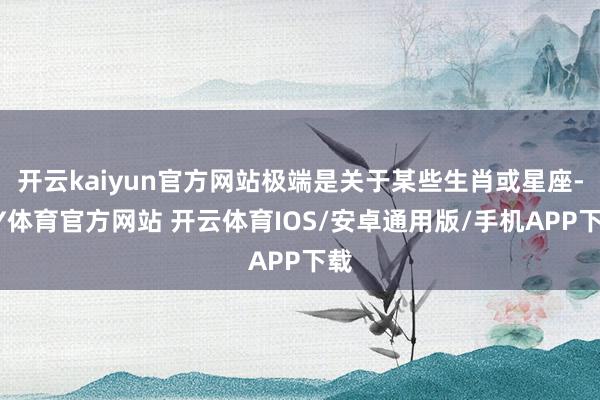 开云kaiyun官方网站极端是关于某些生肖或星座-KY体育官方网站 开云体育IOS/安卓通用版/手机APP下载