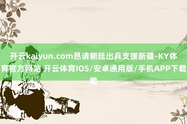 开云kaiyun.com恳请朝廷出兵支援新疆-KY体育官方网站 开云体育IOS/安卓通用版/手机APP下载