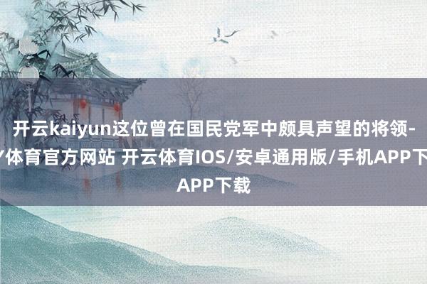 开云kaiyun这位曾在国民党军中颇具声望的将领-KY体育官方网站 开云体育IOS/安卓通用版/手机APP下载