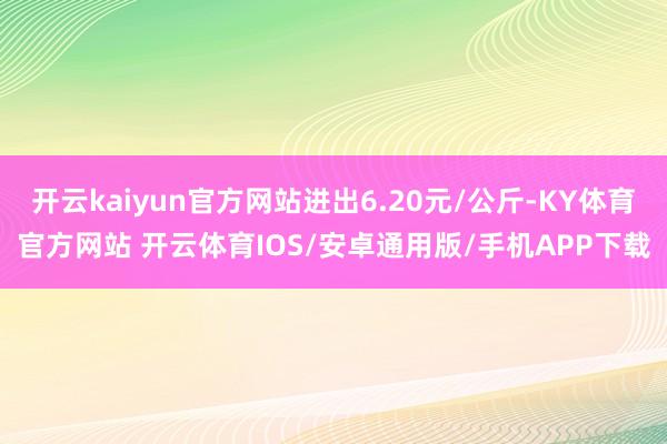开云kaiyun官方网站进出6.20元/公斤-KY体育官方网站 开云体育IOS/安卓通用版/手机APP下载