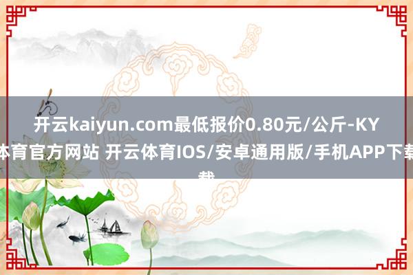 开云kaiyun.com最低报价0.80元/公斤-KY体育官方网站 开云体育IOS/安卓通用版/手机APP下载