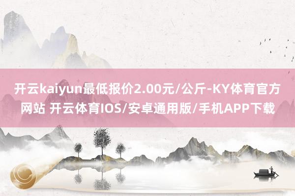 开云kaiyun最低报价2.00元/公斤-KY体育官方网站 开云体育IOS/安卓通用版/手机APP下载