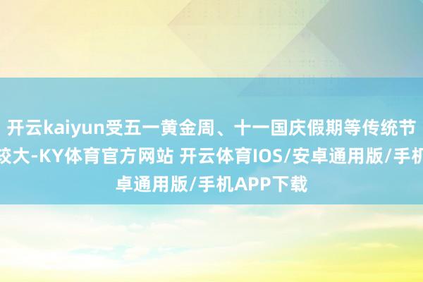 开云kaiyun受五一黄金周、十一国庆假期等传统节沐日影响较大-KY体育官方网站 开云体育IOS/安卓通用版/手机APP下载