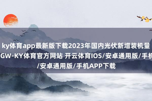 ky体育app最新版下载2023年国内光伏新增装机量达216.88GW-KY体育官方网站 开云体育IOS/安卓通用版/手机APP下载