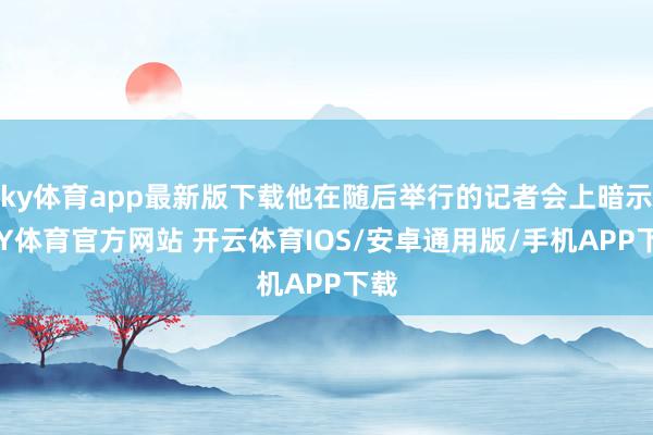 ky体育app最新版下载他在随后举行的记者会上暗示-KY体育官方网站 开云体育IOS/安卓通用版/手机APP下载