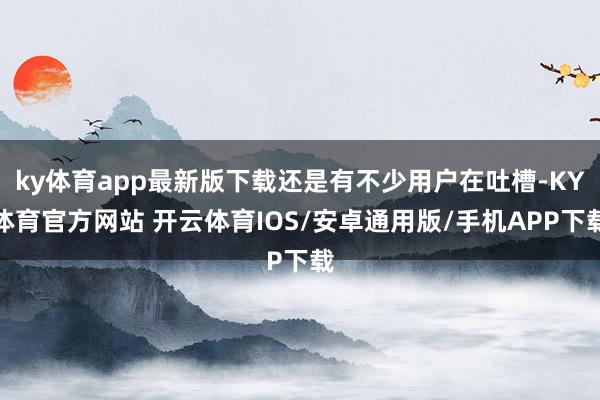 ky体育app最新版下载还是有不少用户在吐槽-KY体育官方网站 开云体育IOS/安卓通用版/手机APP下载