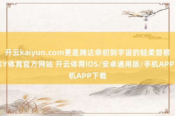 开云kaiyun.com更是腾达命初到宇宙的轻柔督察者-KY体育官方网站 开云体育IOS/安卓通用版/手机APP下载
