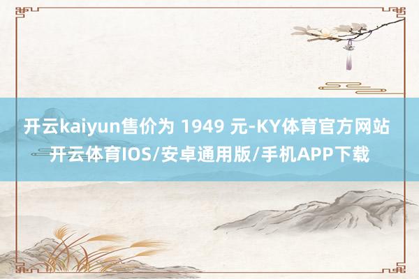 开云kaiyun售价为 1949 元-KY体育官方网站 开云体育IOS/安卓通用版/手机APP下载