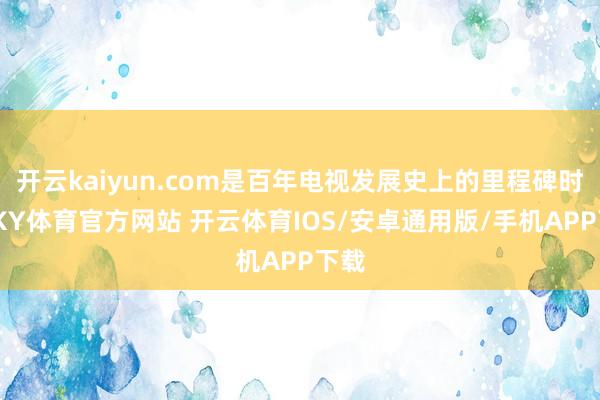 开云kaiyun.com是百年电视发展史上的里程碑时刻-KY体育官方网站 开云体育IOS/安卓通用版/手机APP下载