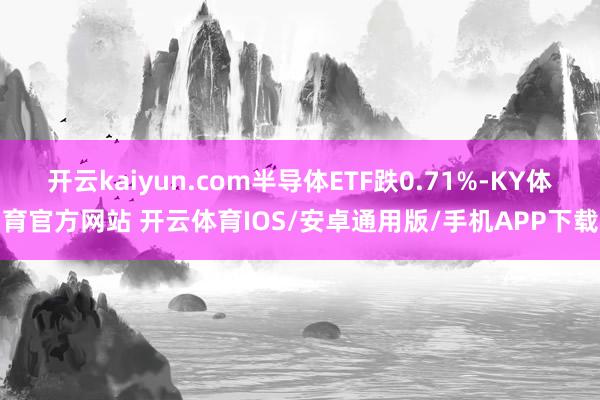 开云kaiyun.com半导体ETF跌0.71%-KY体育官方网站 开云体育IOS/安卓通用版/手机APP下载