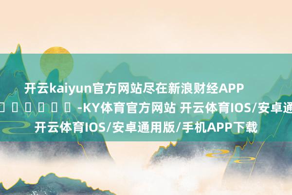 开云kaiyun官方网站尽在新浪财经APP            													-KY体育官方网站 开云体育IOS/安卓通用版/手机APP下载
