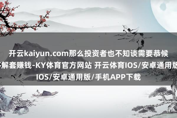 开云kaiyun.com那么投资者也不知谈需要恭候多永劫候才智够解套赚钱-KY体育官方网站 开云体育IOS/安卓通用版/手机APP下载