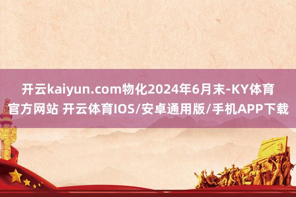 开云kaiyun.com物化2024年6月末-KY体育官方网站 开云体育IOS/安卓通用版/手机APP下载