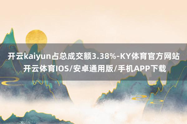 开云kaiyun占总成交额3.38%-KY体育官方网站 开云体育IOS/安卓通用版/手机APP下载