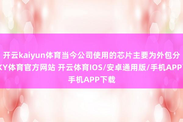 开云kaiyun体育当今公司使用的芯片主要为外包分娩-KY体育官方网站 开云体育IOS/安卓通用版/手机APP下载
