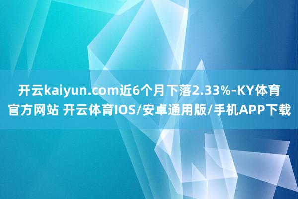 开云kaiyun.com近6个月下落2.33%-KY体育官方网站 开云体育IOS/安卓通用版/手机APP下载