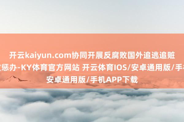 开云kaiyun.com协同开展反腐败国外追逃追赃和跨境腐败惩办-KY体育官方网站 开云体育IOS/安卓通用版/手机APP下载