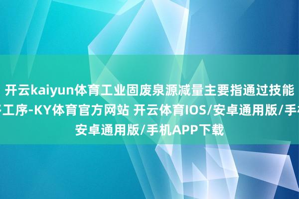 开云kaiyun体育工业固废泉源减量主要指通过技能升级或加多工序-KY体育官方网站 开云体育IOS/安卓通用版/手机APP下载