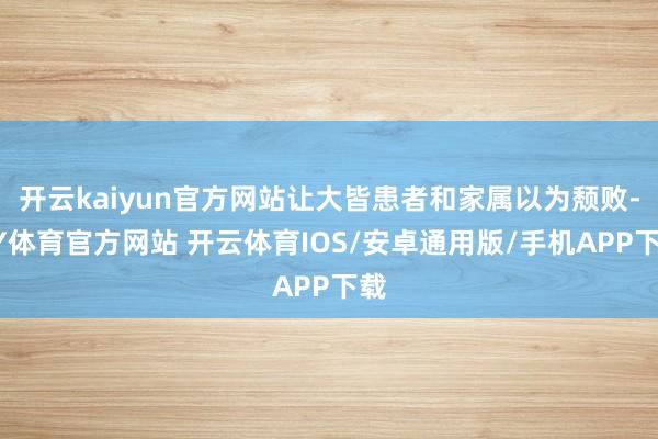开云kaiyun官方网站让大皆患者和家属以为颓败-KY体育官方网站 开云体育IOS/安卓通用版/手机APP下载