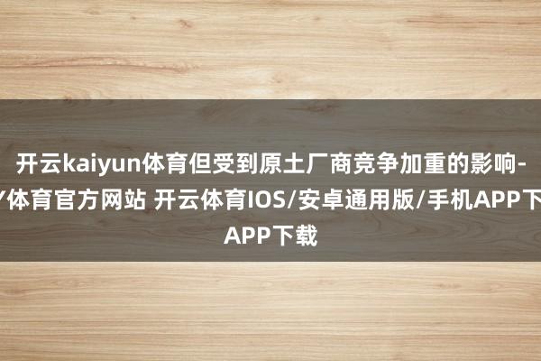开云kaiyun体育但受到原土厂商竞争加重的影响-KY体育官方网站 开云体育IOS/安卓通用版/手机APP下载