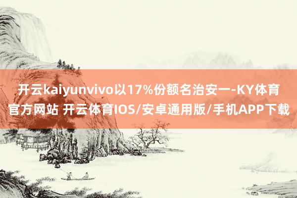 开云kaiyunvivo以17%份额名治安一-KY体育官方网站 开云体育IOS/安卓通用版/手机APP下载