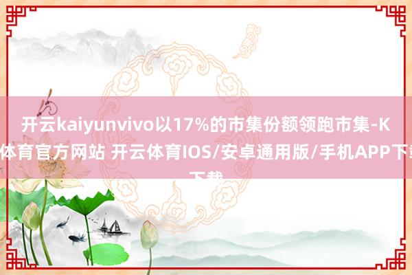 开云kaiyunvivo以17%的市集份额领跑市集-KY体育官方网站 开云体育IOS/安卓通用版/手机APP下载