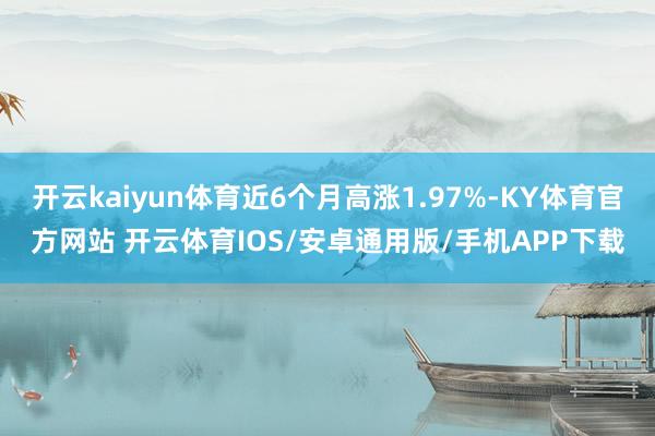 开云kaiyun体育近6个月高涨1.97%-KY体育官方网站 开云体育IOS/安卓通用版/手机APP下载