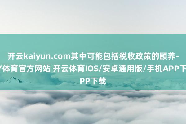开云kaiyun.com其中可能包括税收政策的颐养-KY体育官方网站 开云体育IOS/安卓通用版/手机APP下载