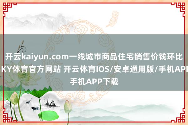 开云kaiyun.com一线城市商品住宅销售价钱环比高涨-KY体育官方网站 开云体育IOS/安卓通用版/手机APP下载