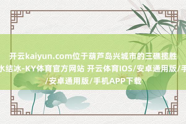 开云kaiyun.com位于葫芦岛兴城市的三礁揽胜景区隔壁海水结冰-KY体育官方网站 开云体育IOS/安卓通用版/手机APP下载