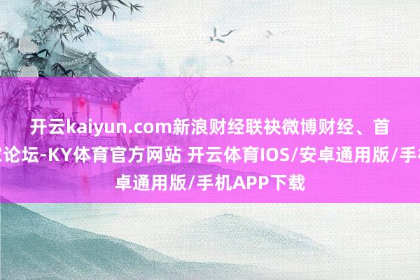开云kaiyun.com 新浪财经联袂微博财经、首席经济学家论坛-KY体育官方网站 开云体育IOS/安卓通用版/手机APP下载