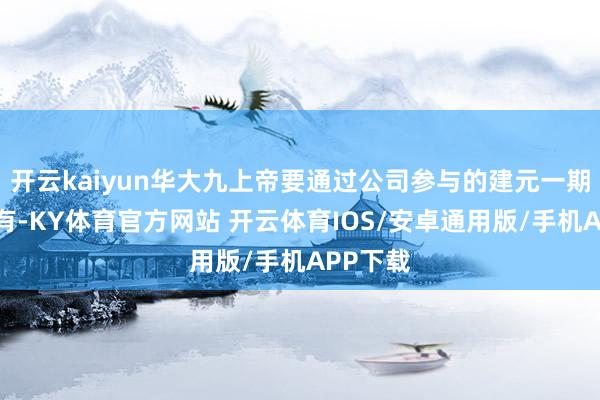 开云kaiyun华大九上帝要通过公司参与的建元一期基金捏有-KY体育官方网站 开云体育IOS/安卓通用版/手机APP下载