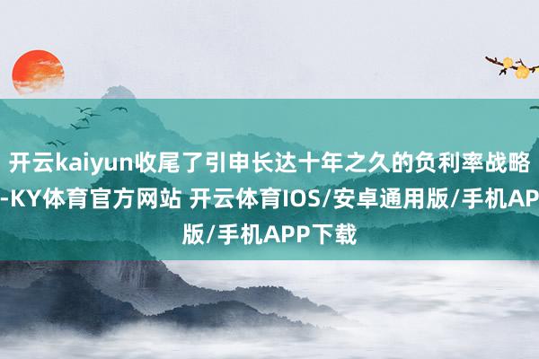 开云kaiyun收尾了引申长达十年之久的负利率战略;7月-KY体育官方网站 开云体育IOS/安卓通用版/手机APP下载