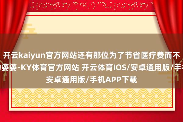 开云kaiyun官方网站还有那位为了节省医疗费而不舍得吃好的婆婆-KY体育官方网站 开云体育IOS/安卓通用版/手机APP下载