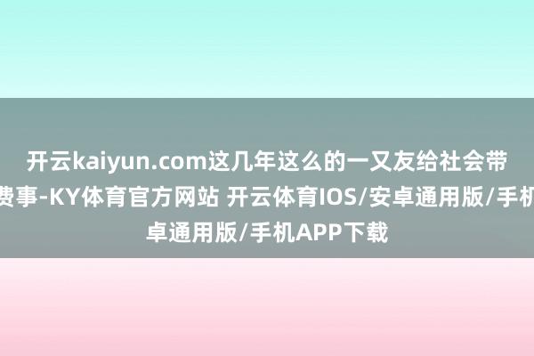 开云kaiyun.com这几年这么的一又友给社会带来了不少费事-KY体育官方网站 开云体育IOS/安卓通用版/手机APP下载